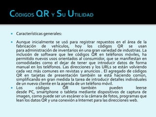  Características generales:
 Aunque inicialmente se usó para registrar repuestos en el área de la
fabricación de vehículos, hoy los códigos QR se usan
para administración de inventarios en una gran variedad de industrias. La
inclusión de software que lee códigos QR en teléfonos móviles, ha
permitido nuevos usos orientados al consumidor, que se manifiestan en
comodidades como el dejar de tener que introducir datos de forma
manual en los teléfonos. Las direcciones y los URLs se están volviendo
cada vez más comunes en revistas y anuncios . El agregado de códigos
QR en tarjetas de presentación también se está haciendo común,
simplificando en gran medida la tarea de introducir detalles individuales
de un nuevo cliente en la agenda de un teléfono móvil.
 Los códigos QR también pueden leerse
desde PC, smartphone o tableta mediante dispositivos de captura de
imagen, como puede ser un escáner o la cámara de fotos, programas que
lean los datos QR y una conexión a Internet para las direcciones web.
 