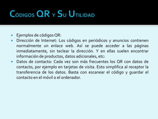  Ejemplos de códigos QR:
 Dirección de Internet: Los códigos en periódicos y anuncios contienen
normalmente un enlace web. Así se puede acceder a las páginas
inmediatamente, sin teclear la dirección. Y en ellas suelen encontrar
información de productos, datos adicionales, etc:
 Datos de contacto: Cada vez son más frecuentes los QR con datos de
contacto, por ejemplo en tarjetas de visita. Esto simplifica al receptor la
transferencia de los datos. Basta con escanear el código y guardar el
contacto en el móvil o el ordenador.
 