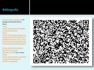 Bibliografía
Historia de los códigosQR en
la página oficial de Denso
Wave.
Volver
arriba↑ http://www.interajedre
z.com/qr/index.html
Volver
arriba↑ https://play.google.com
/store/apps/details?id=la.droid.
gps&feature=more_from_deve
loper#?t=W251bGwsMSwxLDE
wMiwibGEuZHJvaWQuZ3BzIl0
.
Volver arriba↑ «Cementerio
Israelita de La Paz se
QRfica». EL PAIS (24-3-2014).
Volver
arriba↑ http://storify.com/cdper
iodismo/crea-codigos-qr-
desde-tu-navegador
 