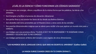 ¿CUÁL ES LA ESENCIA Y CÓMO FUNCIONAN LOS CÓDIGOS SAGRADOS?
• Los números son energía, vibran y equilibran de la misma forma que las palabras, las letras y los
símbolos.
• Son Energías q facilitan el proceso de elevación vibracional.
• Son perlas finas q nos envían los Seres de luz desde sus Retiros Etéricos.
• Son destellos del reino prometido por el Maestro Jesús y otros seres de las estrellas
• Son puertas dimensionales mágicas que se abren para recibir a los que aspiran un mundo más justo y
solidario.
• Los Códigos son una promesa divina "CLAMA A MI Y YO TE RESPONDERE Y TE ENSEÑARE COSAS
GRANDES Y OCULTAS QUE TU NO CONOCES“
• Los Códigos pertenecen al Reino del Corazón y son regalos de otras dimensiones.
"LOS NUMEROS SON EL LENGUAJE CON EL QUE DIOS HA ESCRITO EL UNIVERSO" (Galileo Galilei)
LA MAGIA SURGE CUANDO CREES EN TU CHISPA DIVINA!!!..
 
