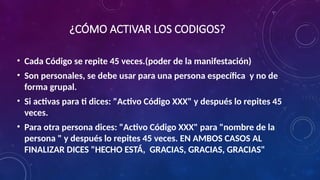 ¿CÓMO ACTIVAR LOS CODIGOS?
• Cada Código se repite 45 veces.(poder de la manifestación)
• Son personales, se debe usar para una persona específica y no de
forma grupal.
• Si activas para ti dices: "Activo Código XXX" y después lo repites 45
veces.
• Para otra persona dices: "Activo Código XXX" para "nombre de la
persona " y después lo repites 45 veces. EN AMBOS CASOS AL
FINALIZAR DICES "HECHO ESTÁ, GRACIAS, GRACIAS, GRACIAS"
 