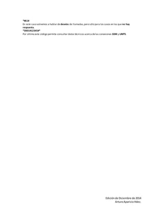 *#61# 
En este caso volvemos a hablar de desvíos de llamadas, pero sólo para los casos en los que no hay 
respuesta. 
*3001#12345#* 
Por último este código permite consultar datos técnicos acerca de las conexiones GSM y UMTS. 
Edición de Diciembre de 2014 
Arturo Aparicio Hdez. 
