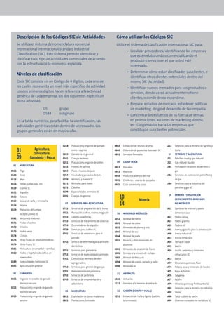 Descripción de los Códigos SIC de Actividades                                              Cómo utilizar los Códigos SIC
       Se utiliza el sistema de nomenclatura comercial                                            Utilice el sistema de clasificación internacional SIC para:
       internacional internacional Standard Industrial
                                                                                                            • Localizar proveedores, identificando las empresas
       Classification (SIC). Este sistema permite identificar y
                                                                                                              que estén elaborando o comercialilzando el
       clasificar todo tipo de actividades comerciales de acuerdo
                                                                                                              producto o servicio en el que usted esté
       con la estructura de la economía española.
                                                                                                              interesado.
                                                                                                            • Determinar cómo están clasificados sus clientes, e
       Niveles de clasificación
                                                                                                              identificar otros clientes potenciales dentro del
       Cada SIC consiste en un Código de 4 dígitos, cada uno de                                               mismo SIC (Actividad).
       los cuales representa un nivel más específico de actividad.                                          • Identificar nuevos mercados para sus productos o
       Los dos primeros dígitos hacen referencia a la actividad                                               servicios, donde usted actualmente no tiene
       genérica de cada empresa; los dos siguientes especifican                                               clientes, o donde desea expandirse.
       dicha actividad.
                                                                                                            • Preparar estudios de mercado, establecer políticas
                                     05       grupo                                                           de marketing, dirigir el desarrollo de la compañía.
                                     0584     subgrupo                                                      • Concentrar los esfuerzos de su fuerza de ventas,
       En la tabla numérica, para facilitar la identificación, las                                            en promociones, acciones de marketing directo,
       actividades genéricas están dentro de un recuadro. Los                                                 etc. Dirigiéndolas hacia las empresas que
       grupos generales están en mayúsculas.                                                                  constituyan sus clientes potenciales.



                                               0214   Producción y engorde de ganado             0843   Extracción de resinas de pino            1213   Servicios para la minería de lignitos y
       01              Agricultura,                   ovino y caprino                            0849   Obtención de productos forestales SC            hulla
                      Silvicultura,            0219   Ganadería en general                       0851   Servicios forestales                      13    PETRÓLEO Y GAS NATURAL
       09           Ganadería y Pesca          0241   Granjas lecheras                                                                           1311   Petróleo crudo y gas natural
                                               0251   Producción y engorde de pollos              09    CAZA Y PESCA                             1321   Gas natural líquido
 01      AGRICULTURA                           0252   Huevos de gallina                                                                          1381   Perforación de pozos de petróleo y
                                                                                                 0912   Pescados
0111     Trigo                                 0253   Pavos y huevos de pavo                     0913   Mariscos                                        gas
0112     Arroz                                 0254   Incubadora y criadero de aves              0919   Productos diversos del mar               1382   Servicios de exploración petrolífera y
0115     Maíz                                  0259   Volatería y huevos SC                      0921   Criaderos y viveros de pescados                 de gas
0116     Habas, judías, soja, etc.             0271   Animales para pieles                       0971   Caza comercial y cotos                   1389   Servicios para la industria del
0119     Granos SC                             0272   Caballos                                                                                          petróleo y gas SC
0131     Algodón                               0279   Especialidades animales SC
                                                                                                                                                  14    MINERÍA Y EXPLOTACIÓN
0132     Tabaco                                0291   Granjas en general
                                                                                                       10                                               DE YACIMIENTOS MINERALES
0133     Azúcar de caña y remolacha                                                                                      Minería
0134     Patatas
                                                 07   SERVICIOS PARA AGRICULTURA                       14                                               NO METÁLICOS

0139     Productos del campo,                  0711   Servicios de preparación de la tierra                                                      1411   Canteras de mármol y piedra
                                               0721   Plantación, cultivo, viveros, irrigación    10    MINERALES METÁLICOS                             dimensionada
         excepto granos SC
                                               0722   Labores cosecheras                                                                         1422   Piedra caliza
0161     Verduras y melones                                                                      1011   Mineral de hierro
                                               0723   Servicios de tratamiento de cosechas                                                       1423   Piedra granito
0171     Frutas silvestres                                                                       1021   Mineral de cobre
                                               0724   Desmotadores de algodón                                                                    1429   Piedras SC
0172     Viñedos                                                                                 1031   Minerales de plomo y zinc
                                               0729   Servicios para cultivo SC                                                                  1442   Arena y gravilla para la construcción
0173     Frutos secos                                                                            1041   Mineral de oro
                                               0741   Servicios de veterinaria para el                                                           1446   Arena industrial
0174     Cítricos                                                                                1044   Mineral de plata
                                                      ganado                                                                                     1453   Arcilla refractaria
0175     Otras frutas de árbol perecederas                                                       1051   Bauxita y otros minerales de
                                               0742   Servicio de veterinaria para animales                                                      1454   Tierra de batán
0179     Otros frutos SC                                                                                aluminio
                                                      domésticos                                                                                 1455   Caolín
0181     Floricultura ornamental y semillas                                                      1061   Minerales de aleación de hierro
                                               0751   Servicios para ganadería                                                                   1459   Arcilla, cerámica y minerales
0182     Frutos y vegetales de cultivo en                                                        1081   Servicio a la minería de metales
                                               0752   Servicios de especialidades animales                                                              refractarios SC
         invernadero                                                                             1092   Mineral de Mercurio
                                               0761   Contratistas de mano de obra                                                               1472   Barita
0189     Especialidades hortícolas SC                 agroganadera                               1094   Mineral de uranio, vanadio y radio       1473   Minerales químicos, flúor
0191     Agricultura en general                0762   Servicios para gestión de granjas          1099   Minerales SC                             1474   Potasa, sosa y minerales de borato
                                               0781   Asesoramiento en jardinería                                                                1475   Roca de fosfato
 02      GANADERÍA                                                                                11    ANTRACITA
                                               0782   Servicios de jardinería                                                                    1476   Sal gema
0211     Engorde en establo de ganado          0783   Servicios de ornamentación y               1111   Antracita                                1477   Azufre
         bovino o vacuno                              arboristería                               1112   Servicios a la minería de antracita      1479   Minería química y fertilizantes SC
0212     Producción y engorde de ganado                                                                                                          1481   Servicios para la minería no metálica
         bovino o vacuno                         08   SILVICULTURA                                12    CARBÓN (LIGNITO Y HULLA)                 1492   Yesos
0213     Producción y engorde de ganado        0811   Explotación de zonas madereras             1211   Extracción de hulla y lignito (carbón,   1496   Talco y jabón de sastre
         porcino                               0821   Plantaciones forestales                           bituminosos)                             1499   Diversos minerales no metálicos SC
 