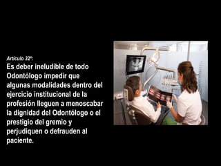 Artículo 32º:
Es deber ineludible de todo
Odontólogo impedir que
algunas modalidades dentro del
ejercicio institucional de la
profesión lleguen a menoscabar
la dignidad del Odontólogo o el
prestigio del gremio y
perjudiquen o defrauden al
paciente.
 