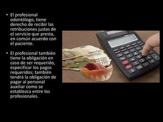 • El profesional
odontólogo, tiene
derecho de recibir las
retribuciones justas de
el servicio que presta,
en común acuerdo con
el paciente.
• El profesional también
tiene la obligación en
caso de ser requerido,
especificar los pagos
requeridos; también
tendrá la obligación de
pagar al personal
auxiliar como se
establezca entre los
profesionales.
 