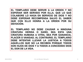 EL TEMPLARIO DEBE SERVIR A LA ORDEN Y NO
        ESPERAR SER SERVIDO POR ELLA. QUE LO QUE
        COLABORE LO HAGA EN SERVICIO DE DIOS Y NO
        DEBE ESPERAR RECOMPENSA SALVO EL SABER
        QUE CON ELLO HONRA A LA ORDEN POR SU
        DEVOCIÓN.

        EL TEMPLARIO NO DEBE CAUSAR A NINGUNA
        CRIATURA HERIDA O DAÑO, SEA ESTA UNA
        CRIATURA HUMANA U OTRA, SEA POR GANANCIA,
        PLACER O VANIDAD. AL CONTRARIO, EL TEMPLARIO
        DEBE INTENTAR LLEVAR LA JUSTICIA A TODOS
        AQUELLOS QUE NO LA RECIBEN PORQUE TODOS
        SON HIJOS DE DIOS Y A TODOS A CONCEDIDO DIOS
        EL DON DE LA VIDA.



26/12/2012               Dr. Luis Romero Yahuachi      3
 