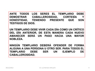 ANTE TODOS LOS SERES EL TEMPLARIO DEBE
     DEMOSTRAR      CABALLEROSIDAD,  CORTESÍA   Y
     HONESTIDAD,    TENIENDO  PRESENTE  QUE   SON
     TESTIGOS DE DIOS.

     UN TEMPLARIO DEBE VIVIR CADA DÍA COMO UN CRÍTICO
     DEL DÍA ANTERIOR, DE ESTA MANERA CADA NUEVO
     AMANECER SERÁ UN PASO HACIA UNA MAYOR
     NOBLEZA.

     NINGÚN TEMPLARIO DEBERÁ OFENDER DE FORMA
     ALGUNA A UNA PERSONA U OTRO SER. PARA TODOS EL
     TEMPLARIO    DEBE   SER   UN     EJEMPLO    DE
     CABALLEROSIDAD.



26/12/2012              Dr. Luis Romero Yahuachi        4
 