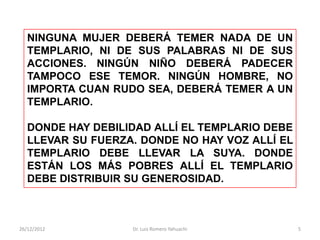 NINGUNA MUJER DEBERÁ TEMER NADA DE UN
   TEMPLARIO, NI DE SUS PALABRAS NI DE SUS
   ACCIONES. NINGÚN NIÑO DEBERÁ PADECER
   TAMPOCO ESE TEMOR. NINGÚN HOMBRE, NO
   IMPORTA CUAN RUDO SEA, DEBERÁ TEMER A UN
   TEMPLARIO.

   DONDE HAY DEBILIDAD ALLÍ EL TEMPLARIO DEBE
   LLEVAR SU FUERZA. DONDE NO HAY VOZ ALLÍ EL
   TEMPLARIO DEBE LLEVAR LA SUYA. DONDE
   ESTÁN LOS MÁS POBRES ALLÍ EL TEMPLARIO
   DEBE DISTRIBUIR SU GENEROSIDAD.



26/12/2012         Dr. Luis Romero Yahuachi     5
 