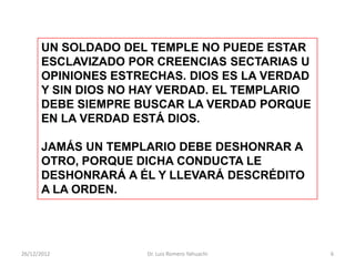 UN SOLDADO DEL TEMPLE NO PUEDE ESTAR
      ESCLAVIZADO POR CREENCIAS SECTARIAS U
      OPINIONES ESTRECHAS. DIOS ES LA VERDAD
      Y SIN DIOS NO HAY VERDAD. EL TEMPLARIO
      DEBE SIEMPRE BUSCAR LA VERDAD PORQUE
      EN LA VERDAD ESTÁ DIOS.

      JAMÁS UN TEMPLARIO DEBE DESHONRAR A
      OTRO, PORQUE DICHA CONDUCTA LE
      DESHONRARÁ A ÉL Y LLEVARÁ DESCRÉDITO
      A LA ORDEN.




26/12/2012          Dr. Luis Romero Yahuachi   6
 