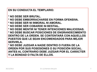 EN SU CONDUCTA EL TEMPLARIO:

   * NO DEBE SER BRUTAL.
   * NO DEBE EMBORRACHARSE EN FORMA OFENSIVA.
   * NO DEBE SER NI INMORAL NI AMORAL.
   * NO DEBE SER COBARDE NI BESTIAL.
   * NO DEBE MENTIR NI TENER INTENCIONES MALICIOSAS.
   * NO DEBE BUSCAR POSICIONES DE ENGRANDECIMIENTO
   DENTRO DE LA ORDEN. SE CONTENTARÁ CON AQUELLOS
   PUESTOS QUE LE SEAN ENCOMENDADOS PARA MEJOR
   SERVIRLA.
   * NO DEBE JUZGAR A NADIE DENTRO O FUERA DE LA
   ORDEN POR SUS POSESIONES O SU POSICIÓN SOCIAL.
   ANTES AL CONTRARIO DEBE JUZGAR POR EL CARÁCTER
   Y LA BONDAD O FALTA DE ELLOS.




26/12/2012             Dr. Luis Romero Yahuachi        7
 