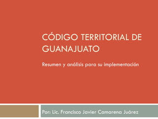 CÓDIGO TERRITORIAL DE
GUANAJUATO
Resumen y análisis para su implementación
Por: Lic. Francisco Javier Camarena Juárez
 