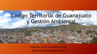 Código Territorial de Guanajuato
y Gestión Ambiental

Francisco Javier Camarena Juárez
javiercamarenamx@gmail.com

 