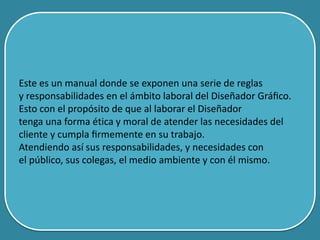 Este es un manual donde se exponen una serie de reglas
y responsabilidades en el ámbito laboral del Diseñador Gráﬁco.
Esto con el propósito de que al laborar el Diseñador
tenga una forma ética y moral de atender las necesidades del
cliente y cumpla ﬁrmemente en su trabajo.
Atendiendo así sus responsabilidades, y necesidades con
el público, sus colegas, el medio ambiente y con él mismo.
 