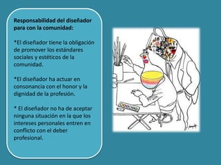 Responsabilidad del diseñador
para con la comunidad:
*El diseñador tiene la obligación
de promover los estándares
sociales y estéticos de la
comunidad.
*El diseñador ha actuar en
consonancia con el honor y la
dignidad de la profesión.
* El diseñador no ha de aceptar
ninguna situación en la que los
intereses personales entren en
conﬂicto con el deber
profesional.
 