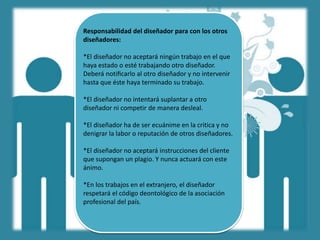 Responsabilidad del diseñador para con los otros
diseñadores:
*El diseñador no aceptará ningún trabajo en el que
haya estado o esté trabajando otro diseñador.
Deberá notiﬁcarlo al otro diseñador y no intervenir
hasta que éste haya terminado su trabajo.
*El diseñador no intentará suplantar a otro
diseñador ni competir de manera desleal.
*El diseñador ha de ser ecuánime en la critica y no
denigrar la labor o reputación de otros diseñadores.
*El diseñador no aceptará instrucciones del cliente
que supongan un plagio. Y nunca actuará con este
ánimo.
*En los trabajos en el extranjero, el diseñador
respetará el código deontológico de la asociación
profesional del país.
 