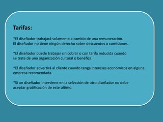 Tarifas:
*El diseñador trabajará solamente a cambio de una remuneración.
El diseñador no tiene ningún derecho sobre descuentos o comisiones.
*El diseñador puede trabajar sin cobrar o con tarifa reducida cuando
se trate de una organización cultural o benéﬁca.
*El diseñador advertirá al cliente cuando tenga intereses económicos en alguna
empresa recomendada.
*Si un diseñador interviene en la selección de otro diseñador no debe
aceptar gratiﬁcación de este último.
 