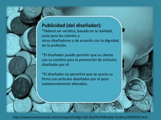 Publicidad (del diseñador):
*Deberá ser verídica, basada en la realidad,
justa para los clientes y
otros diseñadores y de acuerdo con la dignidad
de la profesión.
*El diseñador puede permitir que su cliente
use su nombre para la promoción de artículos
diseñados por él.
*El diseñador no permitirá que se asocie su
ﬁrma con artículos diseñados por él pero
substancialmente alterados.
http://www.buenastareas.com/ensayos/Codigo-Del-Dise%C3%B1ador-Grafico/4504356.html
 