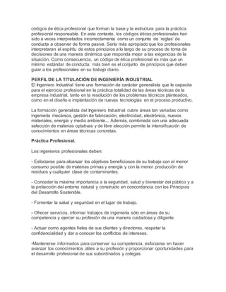 códigos de ética profesional que forman la base y la estructura para la práctica
profesional responsable. En este contexto, los códigos éticos profesionales han
sido a veces interpretados incorrectamente como un conjunto de ‘reglas’ de
conducta a observar de forma pasiva. Sería más apropiado que los profesionales
interpretaran el espíritu de estos principios a lo largo de su proceso de toma de
decisiones de una manera dinámica que responda mejor a las exigencias de la
situación. Como consecuencia, un código de ética profesional es más que un
mínimo estándar de conducta; más bien es el conjunto de principios que deben
guiar a los profesionales en su trabajo diario.
PERFIL DE LA TITULACIÓN DE INGENIERÍA INDUSTRIAL
El Ingeniero Industrial tiene una formación de carácter generalista que le capacita
para el ejercicio profesional en la práctica totalidad de las áreas técnicas de la
empresa industrial, tanto en la resolución de los problemas técnicos planteados,
como en el diseño e implantación de nuevas tecnologías en el proceso productivo.
La formación generalista del Ingeniero Industrial cubre áreas tan variadas como
ingeniería mecánica, gestión de fabricación, electricidad, electrónica, nuevos
materiales, energía y medio ambiente... Además, combinada con una adecuada
selección de materias optativas y de libre elección permite la intensificación de
conocimientos en áreas técnicas concretas.
Práctica Profesional.
Los ingenieros profesionales deben:
- Esforzarse para alcanzar los objetivos beneficiosos de su trabajo con el menor
consumo posible de materias primas y energía y con la menor producción de
residuos y cualquier clase de contaminantes.
- Conceder la máxima importancia a la seguridad, salud y bienestar del público y a
la protección del entorno natural y construido en concordancia con los Principios
del Desarrollo Sostenible.
- Fomentar la salud y seguridad en el lugar de trabajo.
- Ofrecer servicios, informar trabajos de ingeniería sólo en áreas de su
competencia y ejercer su profesión de una manera cuidadosa y diligente.
- Actuar como agentes fieles de sus clientes y directores, respetar la
confidencialidad y dar a conocer los conflictos de intereses.
-Mantenerse informados para conservar su competencia, esforzarse en hacer
avanzar los conocimientos útiles a su profesión y proporcionar oportunidades para
el desarrollo profesional de sus subordinados y colegas.
 