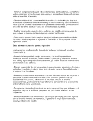 - Tener un comportamiento justo y bien intencionado con los clientes, compañeros
y otros, reconocer el mérito donde sea preciso, y aceptar las críticas profesionales
justas y honestas, o hacerlas.
- Ser conscientes de las consecuencias de su elección de tecnologías y de sus
actividades o proyectos sobre la sociedad y el medio biofísico y socio-económico,
hacer que sus clientes y directores sean igualmente conscientes, y esforzarse en
presentar de forma objetiva y veraz los temas técnicos al público.
- Explicar claramente a sus directores y clientes las posibles consecuencias de
todo rechazo o violación de las decisiones u opiniones técnicas.
- Comunicar a sus asociaciones y/o a las organizaciones competentes cualquier
decisión o práctica ilegal de la ingeniería o contraria a la ética por parte de los
ingenieros u otros.
Ética de Medio Ambiente para El Ingeniero.
Los ingenieros, en el desarrollo de cualquier actividad profesional, se deben
comprometer a:
- Poner toda la capacidad, coraje, entusiasmo y dedicación para obtener
resultados técnicos superiores, contribuyendo a promover y obtener un entorno
más sano y agradable para todos los hombres, ya sea en espacios abiertos como
en el interior de los edificios.
- Discutir en particular las consecuencias de sus propuestas y acciones, directas o
indirectas, inmediatas o a largo plazo, sobre la salud humana, la equidad social y
el sistema local de valores.
- Estudiar cuidadosamente el ambiente que será afectado, evaluar los impactos o
daños que puedan sobrevenir en la estructura, dinámica y estética de los
ecosistemas involucrados, urbanizados o naturales, incluido el entorno
socioeconómico, y seleccionar la mejor alternativa para contribuir a un desarrollo
ambientalmente sano y sostenible.
- Promover un claro entendimiento de las acciones requeridas para restaurar y, si
es posible, mejorar el ambiente que pueda ser perturbado, e incluirlo en sus
propuestas.
- Rechazar toda clase de encomiendas de trabajos que impliquen daños injustos
para el entorno humano y la naturaleza, y gestionar la mejor solución técnica,
social y políticamente posible.
 