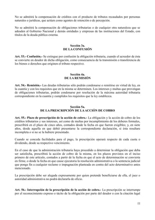 No se admitirá la compensación de créditos con el producto de tributos recaudados por personas
naturales o jurídicas, que actúen como agentes de retención o de percepción.

No se admitirá la compensación de obligaciones tributarias o de cualquier otra naturaleza que se
adeuden al Gobierno Nacional y demás entidades y empresas de las instituciones del Estado, con
títulos de la deuda pública externa.


                                           Sección 3a.
                                       DE LA CONFUSIÓN

Art. 53.- Confusión.- Se extingue por confusión la obligación tributaria, cuando el acreedor de ésta
se convierte en deudor de dicha obligación, como consecuencia de la transmisión o transferencia de
los bienes o derechos que originen el tributo respectivo.


                                           Sección 4a.
                                        DE LA REMISIÓN

Art. 54.- Remisión.- Las deudas tributarias sólo podrán condonarse o remitirse en virtud de ley, en
la cuantía y con los requisitos que en la misma se determinen. Los intereses y multas que provengan
de obligaciones tributarias, podrán condonarse por resolución de la máxima autoridad tributaria
correspondiente en la cuantía y cumplidos los requisitos que la ley establezca.


                                    Sección 5a.
                    DE LA PRESCRIPCIÓN DE LA ACCIÓN DE COBRO

Art. 55.- Plazo de prescripción de la acción de cobro.- La obligación y la acción de cobro de los
créditos tributarios y sus intereses, así como de multas por incumplimiento de los deberes formales,
prescribirá en el plazo de cinco años, contados desde la fecha en que fueron exigibles; y, en siete
años, desde aquella en que debió presentarse la correspondiente declaración, si ésta resultare
incompleta o si no se la hubiere presentado.

Cuando se conceda facilidades para el pago, la prescripción operará respecto de cada cuota o
dividendo, desde su respectivo vencimiento.

En el caso de que la administración tributaria haya procedido a determinar la obligación que deba
ser satisfecha, prescribirá la acción de cobro de la misma, en los plazos previstos en el inciso
primero de este artículo, contados a partir de la fecha en que el acto de determinación se convierta
en firme, o desde la fecha en que cause ejecutoria la resolución administrativa o la sentencia judicial
que ponga fin a cualquier reclamo o impugnación planteada en contra del acto determinativo antes
mencionado.

La prescripción debe ser alegada expresamente por quien pretende beneficiarse de ella, el juez o
autoridad administrativa no podrá declararla de oficio.


Art. 56.- Interrupción de la prescripción de la acción de cobro.- La prescripción se interrumpe
por el reconocimiento expreso o tácito de la obligación por parte del deudor o con la citación legal


                                                                                                    11
 