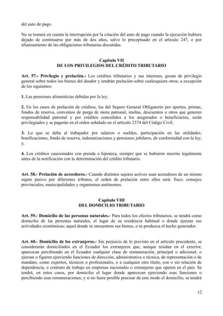 del auto de pago.

No se tomará en cuenta la interrupción por la citación del auto de pago cuando la ejecución hubiere
dejado de continuarse por más de dos años, salvo lo preceptuado en el artículo 247, o por
afianzamiento de las obligaciones tributarias discutidas.


                                    Capítulo VII
                    DE LOS PRIVILEGIOS DEL CRÉDITO TRIBUTARIO

Art. 57.- Privilegio y prelación.- Los créditos tributarios y sus intereses, gozan de privilegio
general sobre todos los bienes del deudor y tendrán prelación sobre cualesquiera otros, a excepción
de los siguientes:

1. Las pensiones alimenticias debidas por la ley;

2. En los casos de prelación de créditos, los del Seguro General Obligatorio por aportes, primas,
fondos de reserva, convenios de purga de mora patronal, multas, descuentos u otros que generen
responsabilidad patronal y por créditos concedidos a los asegurados o beneficiarios, serán
privilegiados y se pagarán en el orden señalado en el artículo 2374 del Código Civil;

3. Lo que se deba al trabajador por salarios o sueldos, participación en las utilidades;
bonificaciones, fondo de reserva, indemnizaciones y pensiones jubilares, de conformidad con la ley;
y,

4. Los créditos caucionados con prenda o hipoteca, siempre que se hubieren inscrito legalmente
antes de la notificación con la determinación del crédito tributario.


Art. 58.- Prelación de acreedores.- Cuando distintos sujetos activos sean acreedores de un mismo
sujeto pasivo por diferentes tributos, el orden de prelación entre ellos será: fisco, consejos
provinciales, municipalidades y organismos autónomos.


                                       Capítulo VIII
                                DEL DOMICILIO TRIBUTARIO

Art. 59.- Domicilio de las personas naturales.- Para todos los efectos tributarios, se tendrá como
domicilio de las personas naturales, el lugar de su residencia habitual o donde ejerzan sus
actividades económicas; aquel donde se encuentren sus bienes, o se produzca el hecho generador.


Art. 60.- Domicilio de los extranjeros.- Sin perjuicio de lo previsto en el artículo precedente, se
considerarán domiciliados en el Ecuador los extranjeros que, aunque residan en el exterior,
aparezcan percibiendo en el Ecuador cualquier clase de remuneración, principal o adicional; o
ejerzan o figuren ejerciendo funciones de dirección, administrativa o técnica, de representación o de
mandato, como expertos, técnicos o profesionales, o a cualquier otro título, con o sin relación de
dependencia, o contrato de trabajo en empresas nacionales o extranjeras que operen en el país. Se
tendrá, en estos casos, por domicilio el lugar donde aparezcan ejerciendo esas funciones o
percibiendo esas remuneraciones; y si no fuere posible precisar de este modo el domicilio, se tendrá


                                                                                                  12
 