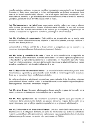 consulta, petición, reclamo o recurso se considere incompetente para resolverlo, así lo declarará
dentro de tres días y, en un plazo igual lo enviará ante la autoridad que lo fuere, siempre que forme
parte de la misma administración tributaria. Pero si el órgano competente corresponde a otra
administración tributaria, el que hubiere recibido la solicitud la devolverá al interesado dentro de
igual plazo, juntamente con la providencia que dictará al efecto.


Art. 79.- Incompetencia parcial.- Cuando una consulta, petición, reclamo o recurso se refiera a
varios tributos que correspondan a distintas administraciones tributarias, la autoridad receptora,
dentro de tres días, avocará conocimiento de los asuntos que le competan y dispondrá que los
restantes se cursen ante los organismos respectivos, con arreglo al artículo anterior.


Art. 80.- Conflictos de competencia.- Todo conflicto de competencia que se suscite entre
autoridades de una misma administración tributaria, lo resolverá el superior jerárquico común en el
plazo de ocho días de producido.

Corresponderá al tribunal distrital de lo fiscal dirimir la competencia que se suscitare o se
promoviere entre autoridades de distintas administraciones tributarias.


Art. 81.- Forma y contenido de los actos.- Todos los actos administrativos se expedirán por
escrito. Además, serán debidamente motivados enunciándose las normas o principios jurídicos que
se haya fundado y explicando la pertinencia de su aplicación a los fundamentos de hecho cuando
resuelvan peticiones, reclamos o recursos de los sujetos pasivos de la relación tributaria, o cuando
absuelvan consultas sobre inteligencia o aplicación de la ley.


Art. 82.- Presunción del acto administrativo.- Los actos administrativos tributarios gozarán de las
presunciones de legitimidad y ejecutoriedad y están llamados a cumplirse; pero serán ejecutivos,
desde que se encuentren firmes o se hallen ejecutoriados.

Sin embargo, ningún acto administrativo emanado de las dependencias de las direcciones y órganos
que administren tributos, tendrán validez si no han sido autorizados o aprobados por el respectivo
director general o funcionario debidamente delegado.


Art. 83.- Actos firmes.- Son actos administrativos firmes, aquellos respecto de los cuales no se
hubiere presentado reclamo alguno, dentro del plazo que la ley señala.


Art. 84.- Actos ejecutoriados.- Se considerarán ejecutoriados aquellos actos que consistan en
resoluciones de la administración, dictados en reclamos tributarios, respecto de los cuales no se
hubiere interpuesto o no se hubiere previsto recurso ulterior, en la misma vía administrativa.


Art. 85.- Notificación de los actos administrativos.- Todo acto administrativo relacionado con la
determinación de la obligación tributaria, así como las resoluciones que dicten las autoridades
respectivas, se notificará a los peticionarios o reclamantes y a quienes puedan resultar directamente
afectados por esas decisiones, con arreglo a los preceptos de este Código.


                                                                                                  16
 
