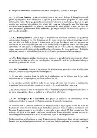 La obligación tributaria así determinada causará un recargo del 20% sobre el principal.


Art. 91.- Forma directa.- La determinación directa se hará sobre la base de la declaración del
propio sujeto pasivo, de su contabilidad o registros y más documentos que posea, así como de la
información y otros datos que posea la administración tributaria en sus bases de datos, o los que
arrojen sus sistemas informáticos por efecto del cruce de información con los diferentes
contribuyentes o responsables de tributos, con entidades del sector público u otras; así como de
otros documentos que existan en poder de terceros, que tengan relación con la actividad gravada o
con el hecho generador.


Art. 92.- Forma presuntiva.- Tendrá lugar la determinación presuntiva, cuando no sea posible la
determinación directa, ya por falta de declaración del sujeto pasivo, pese a la notificación particular
que para el efecto hubiese hecho el sujeto activo ya porque los documentos que respalden su
declaración no sean aceptables por una razón fundamental o no presten mérito suficiente para
acreditarla. En tales casos, la determinación se fundará en los hechos, indicios, circunstancias y
demás elementos ciertos que permitan establecer la configuración del hecho generador y la cuantía
del tributo causado, o mediante la aplicación de coeficientes que determine la ley respectiva.


Art. 93.- Determinación mixta.- Determinación mixta, es la que efectúa la administración a base
de los datos requeridos por ella a los contribuyentes o responsables, quienes quedan vinculados por
tales datos, para todos los efectos.


Art. 94.- Caducidad.- Caduca la facultad de la administración para determinar la obligación
tributaria, sin que se requiera pronunciamiento previo:

1. En tres años, contados desde la fecha de la declaración, en los tributos que la ley exija
determinación por el sujeto pasivo, en el caso del artículo 89;

2. En seis años, contados desde la fecha en que venció el plazo para presentar la declaración,
respecto de los mismos tributos, cuando no se hubieren declarado en todo o en parte; y,

3. En un año, cuando se trate de verificar un acto de determinación practicado por el sujeto activo o
en forma mixta, contado desde la fecha de la notificación de tales actos.


Art. 95.- Interrupción de la caducidad.- Los plazos de caducidad se interrumpirán por la
notificación legal de la orden de verificación, emanada de autoridad competente.

Se entenderá que la orden de determinación no produce efecto legal alguno cuando los actos de
fiscalización no se iniciaren dentro de 20 días hábiles, contados desde la fecha de notificación con
la orden de determinación o si, iniciados, se suspendieren por más de 15 días consecutivos. Sin
embargo, el sujeto activo podrá expedir una nueva orden de determinación, siempre que aun se
encuentre pendiente el respectivo plazo de caducidad, según el artículo precedente.

Si al momento de notificarse con la orden de determinación faltare menos de un año para que opere
la caducidad, según lo dispuesto en el artículo precedente, la interrupción de la caducidad producida


                                                                                                    18
 