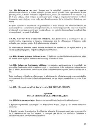 Art. 98.- Deberes de terceros.- Siempre que la autoridad competente de la respectiva
administración tributaria lo ordene, cualquier persona natural, por sí o como representante de una
persona jurídica, o de ente económico sin personalidad jurídica, en los términos de los artículos 24 y
27 de este Código, estará obligada a comparecer como testigo, a proporcionar informes o exhibir
documentos que existieran en su poder, para la determinación de la obligación tributaria de otro
sujeto.

No podrá requerirse la información a la que se refiere el inciso anterior, a los ministros del culto, en
asuntos relativos a su ministerio; a los profesionales, en cuanto tengan derecho a invocar el secreto
profesional; al cónyuge, o conviviente con derecho, y a los parientes dentro del cuarto grado civil de
consanguinidad y segundo de afinidad.


Art. 99.- Carácter de la información tributaria.- Las declaraciones e informaciones de los
contribuyentes, responsables o terceros, relacionadas con las obligaciones tributarias, serán
utilizadas para los fines propios de la administración tributaria.

La administración tributaria, deberá difundir anualmente los nombres de los sujetos pasivos y los
valores que hayan pagado o no por sus obligaciones tributarias.


Art. 100.- Difusión y destino de los recursos.- El Gobierno Nacional informará anualmente sobre
los montos de los ingresos tributarios recaudados y el destino de éstos.


Art. 101.- Deberes de funcionarios públicos.- Los notarios, registradores de la propiedad y en
general los funcionarios públicos, deberán exigir el cumplimiento de las obligaciones tributarias que
para el trámite, realización o formalización de los correspondientes negocios jurídicos establezca la
ley.

Están igualmente obligados a colaborar con la administración tributaria respectiva, comunicándole
oportunamente la realización de hechos imponibles de los que tengan conocimiento en razón de su
cargo.


Art. 102.- (Derogado por el Art. 4 de la Ley s/n, R.O. 242-3S, 29-XII-2007).


                                     Capítulo IV
                        DE LOS DEBERES DE LA ADMINISTRACIÓN

Art. 103.- Deberes sustanciales.- Son deberes sustanciales de la administración tributaria:

1. Ejercer sus potestades con arreglo a las disposiciones de este Código y a las normas tributarias
aplicables;

2. Expedir los actos determinativos de obligación tributaria, debidamente motivados, con expresión
de la documentación que los respalde, y consignar por escrito los resultados favorables o
desfavorables de las verificaciones que realice;



                                                                                                     20
 