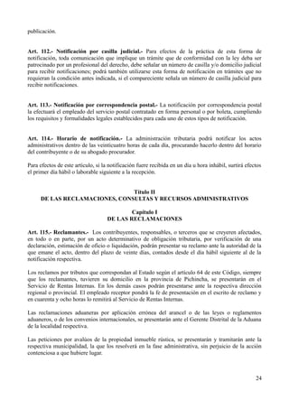 publicación.


Art. 112.- Notificación por casilla judicial.- Para efectos de la práctica de esta forma de
notificación, toda comunicación que implique un trámite que de conformidad con la ley deba ser
patrocinado por un profesional del derecho, debe señalar un número de casilla y/o domicilio judicial
para recibir notificaciones; podrá también utilizarse esta forma de notificación en trámites que no
requieran la condición antes indicada, si el compareciente señala un número de casilla judicial para
recibir notificaciones.


Art. 113.- Notificación por correspondencia postal.- La notificación por correspondencia postal
la efectuará el empleado del servicio postal contratado en forma personal o por boleta, cumpliendo
los requisitos y formalidades legales establecidos para cada uno de estos tipos de notificación.


Art. 114.- Horario de notificación.- La administración tributaria podrá notificar los actos
administrativos dentro de las veinticuatro horas de cada día, procurando hacerlo dentro del horario
del contribuyente o de su abogado procurador.

Para efectos de este artículo, si la notificación fuere recibida en un día u hora inhábil, surtirá efectos
el primer día hábil o laborable siguiente a la recepción.


                               Título II
     DE LAS RECLAMACIONES, CONSULTAS Y RECURSOS ADMINISTRATIVOS

                                            Capítulo I
                                    DE LAS RECLAMACIONES

Art. 115.- Reclamantes.- Los contribuyentes, responsables, o terceros que se creyeren afectados,
en todo o en parte, por un acto determinativo de obligación tributaria, por verificación de una
declaración, estimación de oficio o liquidación, podrán presentar su reclamo ante la autoridad de la
que emane el acto, dentro del plazo de veinte días, contados desde el día hábil siguiente al de la
notificación respectiva.

Los reclamos por tributos que correspondan al Estado según el artículo 64 de este Código, siempre
que los reclamantes, tuvieren su domicilio en la provincia de Pichincha, se presentarán en el
Servicio de Rentas Internas. En los demás casos podrán presentarse ante la respectiva dirección
regional o provincial. El empleado receptor pondrá la fe de presentación en el escrito de reclamo y
en cuarenta y ocho horas lo remitirá al Servicio de Rentas Internas.

Las reclamaciones aduaneras por aplicación errónea del arancel o de las leyes o reglamentos
aduaneros, o de los convenios internacionales, se presentarán ante el Gerente Distrital de la Aduana
de la localidad respectiva.

Las peticiones por avalúos de la propiedad inmueble rústica, se presentarán y tramitarán ante la
respectiva municipalidad, la que los resolverá en la fase administrativa, sin perjuicio de la acción
contenciosa a que hubiere lugar.



                                                                                                       24
 