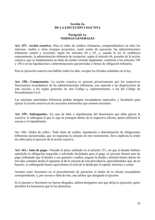 Sección 2a.
                                DE LA EJECUCIÓN COACTIVA

                                        Parágrafo 1o.
                                     NORMAS GENERALES

Art. 157.- Acción coactiva.- Para el cobro de créditos tributarios, comprendiéndose en ellos los
intereses, multas y otros recargos accesorios, como costas de ejecución, las administraciones
tributarias central y seccional, según los artículos 64 y 65, y, cuando la ley lo establezca
expresamente, la administración tributaria de excepción, según el artículo 66, gozarán de la acción
coactiva, que se fundamentará en título de crédito emitido legalmente, conforme a los artículos 149
y 150 o en las liquidaciones o determinaciones ejecutoriadas o firmes de obligación tributaria.

Para la ejecución coactiva son hábiles todos los días, excepto los feriados señalados en la ley.


Art. 158.- Competencia.- La acción coactiva se ejercerá privativamente por los respectivos
funcionarios recaudadores de las administraciones tributarias, con sujeción a las disposiciones de
esta sección, a las reglas generales de este Código y, supletoriamente, a las del Código de
Procedimiento Civil.

Las máximas autoridades tributarias podrán designar recaudadores especiales, y facultarlos para
ejercer la acción coactiva en las secciones territoriales que estimen necesario.


Art. 159.- Subrogación.- En caso de falta o impedimento del funcionario que deba ejercer la
coactiva, le subrogará el que le siga en jerarquía dentro de la respectiva oficina, quien calificará la
excusa o el impedimento.


Art. 160.- Orden de cobro.- Todo título de crédito, liquidación o determinación de obligaciones
tributarias ejecutoriadas, que no requieran la emisión de otro instrumento, lleva implícita la orden
de cobro para el ejercicio de la acción coactiva.


Art. 161.- Auto de pago.- Vencido el plazo señalado en el artículo 151, sin que el deudor hubiere
satisfecho la obligación requerida o solicitado facilidades para el pago, el ejecutor dictará auto de
pago ordenando que el deudor o sus garantes o ambos, paguen la deuda o dimitan bienes dentro de
tres días contados desde el siguiente al de la citación de esta providencia, apercibiéndoles que, de no
hacerlo, se embargarán bienes equivalentes al total de la deuda por el capital, intereses y costas.

Actuará como Secretario en el procedimiento de ejecución el titular de la oficina recaudadora
correspondiente; y, por excusa o falta de éste, uno ad-hoc que designará el ejecutor.

Si el ejecutor o Secretario no fueren abogados, deberá designarse uno que dirija la ejecución, quien
percibirá los honorarios que la ley determine.




                                                                                                    35
 