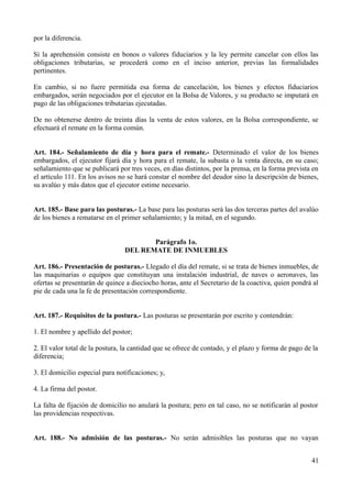 por la diferencia.

Si la aprehensión consiste en bonos o valores fiduciarios y la ley permite cancelar con ellos las
obligaciones tributarias, se procederá como en el inciso anterior, previas las formalidades
pertinentes.

En cambio, si no fuere permitida esa forma de cancelación, los bienes y efectos fiduciarios
embargados, serán negociados por el ejecutor en la Bolsa de Valores, y su producto se imputará en
pago de las obligaciones tributarias ejecutadas.

De no obtenerse dentro de treinta días la venta de estos valores, en la Bolsa correspondiente, se
efectuará el remate en la forma común.


Art. 184.- Señalamiento de día y hora para el remate.- Determinado el valor de los bienes
embargados, el ejecutor fijará día y hora para el remate, la subasta o la venta directa, en su caso;
señalamiento que se publicará por tres veces, en días distintos, por la prensa, en la forma prevista en
el artículo 111. En los avisos no se hará constar el nombre del deudor sino la descripción de bienes,
su avalúo y más datos que el ejecutor estime necesario.


Art. 185.- Base para las posturas.- La base para las posturas será las dos terceras partes del avalúo
de los bienes a rematarse en el primer señalamiento; y la mitad, en el segundo.


                                        Parágrafo 1o.
                                 DEL REMATE DE INMUEBLES

Art. 186.- Presentación de posturas.- Llegado el día del remate, si se trata de bienes inmuebles, de
las maquinarias o equipos que constituyan una instalación industrial, de naves o aeronaves, las
ofertas se presentarán de quince a dieciocho horas, ante el Secretario de la coactiva, quien pondrá al
pie de cada una la fe de presentación correspondiente.


Art. 187.- Requisitos de la postura.- Las posturas se presentarán por escrito y contendrán:

1. El nombre y apellido del postor;

2. El valor total de la postura, la cantidad que se ofrece de contado, y el plazo y forma de pago de la
diferencia;

3. El domicilio especial para notificaciones; y,

4. La firma del postor.

La falta de fijación de domicilio no anulará la postura; pero en tal caso, no se notificarán al postor
las providencias respectivas.


Art. 188.- No admisión de las posturas.- No serán admisibles las posturas que no vayan


                                                                                                    41
 
