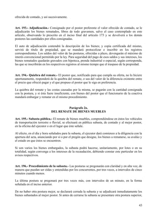 ofrecida de contado, y así sucesivamente.


Art. 193.- Adjudicación.- Consignado por el postor preferente el valor ofrecido de contado, se le
adjudicarán los bienes rematados, libres de todo gravamen, salvo el caso contemplado en este
artículo, observando lo prescrito en el inciso final del artículo 173 y se devolverá a los demás
postores las cantidades por ellos consignadas.

El auto de adjudicación contendrá la descripción de los bienes; y copia certificada del mismo,
servirá de título de propiedad, que se mandará protocolizar e inscribir en los registros
correspondientes. Los saldos del valor de las posturas, ofrecidas a plazo, devengarán el máximo de
interés convencional permitido por la ley. Para seguridad del pago de esos saldos y sus intereses, los
bienes rematados quedarán gravados con hipoteca, prenda industrial o especial, según corresponda,
las que se inscribirán en los respectivos registros al mismo tiempo que el traspaso de la propiedad.


Art. 194.- Quiebra del remate.- El postor que, notificado para que cumpla su oferta, no lo hiciere
oportunamente, responderá de la quiebra del remate, o sea del valor de la diferencia existente entre
el precio que ofreció pagar y el que propuso el postor que le siga en preferencia.

La quiebra del remate y las costas causadas por la misma, se pagarán con la cantidad consignada
con la postura, y si ésta fuere insuficiente, con bienes del postor que el funcionario de la coactiva
mandará embargar y rematar en el mismo procedimiento.


                                      Parágrafo 2o.
                             DEL REMATE DE BIENES MUEBLES

Art. 195.- Subasta pública.- El remate de bienes muebles, comprendiéndose en éstos los vehículos
de transportación terrestre o fluvial, se efectuará en pública subasta, de contado y al mejor postor,
en la oficina del ejecutor o en el lugar que éste señale.

Al efecto, en el día y hora señalados para la subasta, el ejecutor dará comienzo a la diligencia con la
apertura del acta, anunciando por sí o por el pregón que designe, los bienes a rematarse, su avalúo y
el estado en que éstos se encuentren.

Si son varios los bienes embargados, la subasta podrá hacerse, unitariamente, por lotes o en su
totalidad, según convenga a los intereses de la recaudación, debiendo constar este particular en los
avisos respectivos.


Art. 196.- Procedimiento de la subasta.- Las posturas se pregonarán con claridad y en alta voz, de
manera que puedan ser oídas y entendidas por los concurrentes, por tres veces, a intervalos de cinco
minutos cuando menos.

La última postura se pregonará por tres veces más, con intervalos de un minuto, en la forma
señalada en el inciso anterior.

De no haber otra postura mejor, se declarará cerrada la subasta y se adjudicará inmediatamente los
bienes subastados al mejor postor. Si antes de cerrarse la subasta se presentare otra postura superior,


                                                                                                    43
 