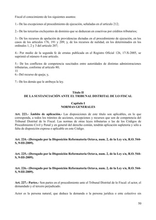 Fiscal el conocimiento de los siguientes asuntos:

1.- De las excepciones al procedimiento de ejecución, señaladas en el artículo 212;

2.- De las tercerías excluyentes de dominio que se deduzcan en coactivas por créditos tributarios;

3.- De los recursos de apelación de providencias dictadas en el procedimiento de ejecución, en los
casos de los artículos 176, 191 y 209; y, de los recursos de nulidad, en los determinados en los
ordinales 1, 2 y 3 del artículo 207;

4.- Por medio de la segunda fe de erratas publicada en el Registro Oficial 126, 17-X-2005, se
suprimió el número 4 este artículo.

5.- De los conflictos de competencia suscitados entre autoridades de distintas administraciones
tributarias, conforme al artículo 80;
11
6.- Del recurso de queja; y,

7.- De los demás que le atribuya la ley.


                                 Título II
       DE LA SUSTANCIACIÓN ANTE EL TRIBUNAL DISTRITAL DE LO FISCAL

                                         Capítulo I
                                     NORMAS GENERALES

Art. 223.- Ámbito de aplicación.- Las disposiciones de este título son aplicables, en lo que
corresponda, a todos los trámites de acciones, excepciones y recursos que son de competencia del
Tribunal Distrital de lo Fiscal. Las normas de otras leyes tributarias o las de los Códigos de
Procedimiento Civil y Penal y en general del derecho común, tendrán aplicación supletoria y sólo a
falta de disposición expresa o aplicable en este Código.


Art. 224.- (Derogado por la Disposición Reformatoria Octava, num. 2, de la Ley s/n, R.O. 544-
S, 9-III-2009).


Art. 225.- (Derogado por la Disposición Reformatoria Octava, num. 2, de la Ley s/n, R.O. 544-
S, 9-III-2009).


Art. 226.- (Derogado por la Disposición Reformatoria Octava, num. 2, de la Ley s/n, R.O. 544-
S, 9-III-2009).


Art. 227.- Partes.- Son partes en el procedimiento ante el Tribunal Distrital de lo Fiscal: el actor, el
demandado y el tercero perjudicado.

Actor es la persona natural, que deduce la demanda o la persona jurídica o ente colectivo sin


                                                                                                     50
 