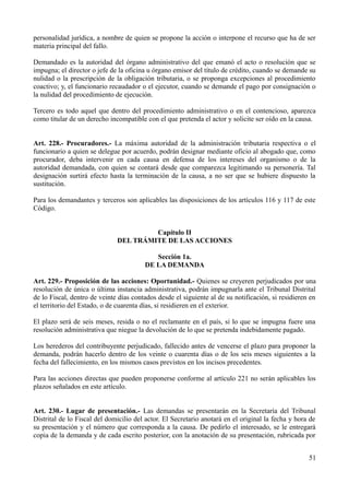 personalidad jurídica, a nombre de quien se propone la acción o interpone el recurso que ha de ser
materia principal del fallo.

Demandado es la autoridad del órgano administrativo del que emanó el acto o resolución que se
impugna; el director o jefe de la oficina u órgano emisor del título de crédito, cuando se demande su
nulidad o la prescripción de la obligación tributaria, o se proponga excepciones al procedimiento
coactivo; y, el funcionario recaudador o el ejecutor, cuando se demande el pago por consignación o
la nulidad del procedimiento de ejecución.

Tercero es todo aquel que dentro del procedimiento administrativo o en el contencioso, aparezca
como titular de un derecho incompatible con el que pretenda el actor y solicite ser oído en la causa.


Art. 228.- Procuradores.- La máxima autoridad de la administración tributaria respectiva o el
funcionario a quien se delegue por acuerdo, podrán designar mediante oficio al abogado que, como
procurador, deba intervenir en cada causa en defensa de los intereses del organismo o de la
autoridad demandada, con quien se contará desde que comparezca legitimando su personería. Tal
designación surtirá efecto hasta la terminación de la causa, a no ser que se hubiere dispuesto la
sustitución.

Para los demandantes y terceros son aplicables las disposiciones de los artículos 116 y 117 de este
Código.


                                       Capítulo II
                              DEL TRÁMITE DE LAS ACCIONES

                                           Sección 1a.
                                        DE LA DEMANDA

Art. 229.- Proposición de las acciones: Oportunidad.- Quienes se creyeren perjudicados por una
resolución de única o última instancia administrativa, podrán impugnarla ante el Tribunal Distrital
de lo Fiscal, dentro de veinte días contados desde el siguiente al de su notificación, si residieren en
el territorio del Estado, o de cuarenta días, si residieren en el exterior.

El plazo será de seis meses, resida o no el reclamante en el país, si lo que se impugna fuere una
resolución administrativa que niegue la devolución de lo que se pretenda indebidamente pagado.

Los herederos del contribuyente perjudicado, fallecido antes de vencerse el plazo para proponer la
demanda, podrán hacerlo dentro de los veinte o cuarenta días o de los seis meses siguientes a la
fecha del fallecimiento, en los mismos casos previstos en los incisos precedentes.

Para las acciones directas que pueden proponerse conforme al artículo 221 no serán aplicables los
plazos señalados en este artículo.


Art. 230.- Lugar de presentación.- Las demandas se presentarán en la Secretaría del Tribunal
Distrital de lo Fiscal del domicilio del actor. El Secretario anotará en el original la fecha y hora de
su presentación y el número que corresponda a la causa. De pedirlo el interesado, se le entregará
copia de la demanda y de cada escrito posterior, con la anotación de su presentación, rubricada por


                                                                                                    51
 