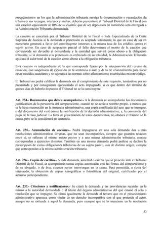 procedimientos en los que la administración tributaria persiga la determinación o recaudación de
tributos y sus recargos, intereses y multas, deberán presentarse al Tribunal Distrital de lo Fiscal con
una caución equivalente al 10% de su cuantía; que de ser depositada en numerario será entregada a
la Administración Tributaria demandada.

La caución se cancelará por el Tribunal Distrital de lo Fiscal o Sala Especializada de la Corte
Suprema de Justicia si la demanda o pretensión es aceptada totalmente, la que en caso de ser en
numerario generará a favor del contribuyente intereses a la misma tasa de los créditos contra el
sujeto activo. En caso de aceptación parcial el fallo determinará el monto de la caución que
corresponda ser devuelto al demandante y la cantidad que servirá como abono a la obligación
tributaria; si la demanda o la pretensión es rechazada en su totalidad, la Administración Tributaria
aplicará el valor total de la caución como abono a la obligación tributaria.

Esta caución es independiente de la que corresponda fijarse por la interposición del recurso de
casación, con suspensión de ejecución de la sentencia o auto y de la de afianzamiento para hacer
cesar medidas cautelares y se sujetará a las normas sobre afianzamiento establecidas en este código.

El Tribunal no podrá calificar la demanda sin el cumplimiento de este requisito, teniéndose por no
presentada y por consiguiente ejecutoriado el acto impugnado, si es que dentro del término de
quince días de haberlo dispuesto el Tribunal no se la constituyere.


Art. 234.- Documentos que deben acompañarse.- A la demanda se acompañarán los documentos
justificativos de la personería del compareciente, cuando no se actúe a nombre propio, a menos que
se le haya reconocido en la instancia administrativa; una copia certificada del acto que se impugne,
o del documento del cual conste la notificación de la decisión administrativa; y, la constancia del
pago de la tasa judicial. La falta de presentación de estos documentos, no obstará el trámite de la
causa, pero se lo considerará en sentencia.


Art. 235.- Acumulación de acciones.- Podrá impugnarse en una sola demanda dos o más
resoluciones administrativas diversas, que no sean incompatibles, siempre que guarden relación
entre sí, se refieran al mismo sujeto pasivo y a una misma administración tributaria, aunque
correspondan a ejercicios distintos. También en una misma demanda podrá pedirse se declare la
prescripción de varias obligaciones tributarias de un sujeto pasivo, aun de distinto origen, siempre
que correspondan a la misma administración tributaria.


Art. 236.- Copias de escritos.- A toda demanda, solicitud o escrito que se presente ante el Tribunal
Distrital de lo Fiscal, se acompañarán tantas copias autorizadas con las firmas del compareciente y
de su abogado, o de éste, cuantas partes intervengan en la causa. Será permitida, a costa del
interesado, la obtención de copias xerográficas o fotostáticas del original, certificadas por el
actuario correspondiente.


Art. 237.- Citaciones y notificaciones.- Se citará la demanda y las providencias recaídas en la
misma a la autoridad demandada o al titular del órgano administrativo del que emanó el acto o
resolución que se impugne. Se citará igualmente la demanda al tercero que en el procedimiento
administrativo aparezca como titular de un derecho incompatible con el que pretende el actor,
aunque no se extienda a aquel la demanda, pero siempre que se lo mencione en la resolución


                                                                                                    53
 
