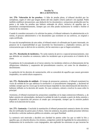 Sección 7a.
                                       DE LA SENTENCIA

Art. 270.- Valoración de las pruebas.- A falta de prueba plena, el tribunal decidirá por las
semiplenas, según el valor que tengan dentro del más amplio criterio judicial o de equidad. Podrá
también establecer presunciones, que deducirá de los documentos y actuaciones producidos por las
partes y de todas las pruebas que hubiere ordenado de oficio, inclusive de aquellas que se
presentaren extemporáneamente, siempre que con ellas pueda esclarecerse la verdad o ilustrar el
criterio de los ministros.

Cuando lo considere necesario o lo soliciten las partes, el tribunal ordenará a la administración se le
remita, el proceso administrativo o los documentos que existieren en sus archivos, en original o
copia certificada.

En caso de incumplimiento de esta orden, el tribunal estará a lo afirmado por la parte interesada, sin
perjuicio de la responsabilidad en que incurrirán los funcionarios y empleados remisos, por las
consecuencias que se deriven de su omisión y de las sanciones a que se hagan acreedores.


Art. 271.- Resolución de incidentes.- No serán materia de previo o especial pronunciamiento, sino
que deberán ser resueltos en sentencia, todos los incidentes que se provocaren en el trámite de la
causa.

Exceptúense de lo preceptuado en el inciso anterior, los incidentes relativos al afianzamiento de las
obligaciones tributarias y suspensión del procedimiento coactivo, así como los de abandono y
desistimiento.

La apelación de los decretos de sustanciación, sólo se concederá de aquellos que causen gravamen
irreparable y no surtirá efecto suspensivo.


Art. 272.- Declaración de nulidad.- Al tiempo de pronunciar sentencia, el tribunal examinará los
vicios de nulidad de los que adolezca la resolución o el procedimiento impugnado, y declarará tal
nulidad, siempre que los vicios que la motiven hayan impedido la clara determinación del derecho o
hubieren influido en la decisión del asunto. En caso contrario, entrará a resolver la causa sobre lo
principal.

Asimismo, el tribunal examinará las actuaciones cumplidas en la etapa contencioso-tributaria, y, de
haber omisión de solemnidades, declarará la nulidad de todo lo actuado a partir de dicha omisión y
dispondrá la reposición del proceso al estado que corresponda, siempre que la omisión pudiere
influir en la decisión de la causa.


Art. 273.- Sentencia.- Concluida la tramitación el tribunal pronunciará sentencia dentro de treinta
días de notificadas las partes para el efecto. Antes de sentencia, las partes podrán presentar informes
en derecho o solicitar audiencia pública en estrados, con igual finalidad.

La sentencia será motivada y decidirá con claridad los puntos sobre los que se trabó la litis y
aquellos que, en relación directa a los mismos, comporten control de legalidad de los antecedentes o
fundamentos de la resolución o acto impugnados, aún supliendo las omisiones en que incurran las


                                                                                                    61
 