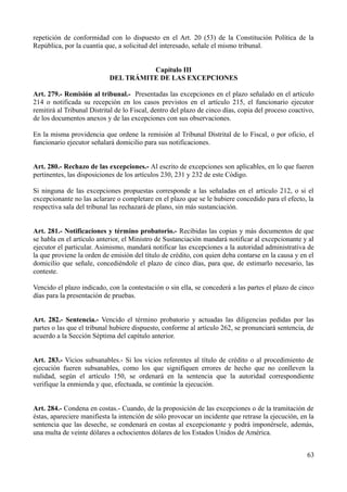 repetición de conformidad con lo dispuesto en el Art. 20 (53) de la Constitución Política de la
República, por la cuantía que, a solicitud del interesado, señale el mismo tribunal.


                                      Capítulo III
                            DEL TRÁMITE DE LAS EXCEPCIONES

Art. 279.- Remisión al tribunal.- Presentadas las excepciones en el plazo señalado en el artículo
214 o notificada su recepción en los casos previstos en el artículo 215, el funcionario ejecutor
remitirá al Tribunal Distrital de lo Fiscal, dentro del plazo de cinco días, copia del proceso coactivo,
de los documentos anexos y de las excepciones con sus observaciones.

En la misma providencia que ordene la remisión al Tribunal Distrital de lo Fiscal, o por oficio, el
funcionario ejecutor señalará domicilio para sus notificaciones.


Art. 280.- Rechazo de las excepciones.- Al escrito de excepciones son aplicables, en lo que fueren
pertinentes, las disposiciones de los artículos 230, 231 y 232 de este Código.

Si ninguna de las excepciones propuestas corresponde a las señaladas en el artículo 212, o si el
excepcionante no las aclarare o completare en el plazo que se le hubiere concedido para el efecto, la
respectiva sala del tribunal las rechazará de plano, sin más sustanciación.


Art. 281.- Notificaciones y término probatorio.- Recibidas las copias y más documentos de que
se habla en el artículo anterior, el Ministro de Sustanciación mandará notificar al excepcionante y al
ejecutor el particular. Asimismo, mandará notificar las excepciones a la autoridad administrativa de
la que proviene la orden de emisión del título de crédito, con quien deba contarse en la causa y en el
domicilio que señale, concediéndole el plazo de cinco días, para que, de estimarlo necesario, las
conteste.

Vencido el plazo indicado, con la contestación o sin ella, se concederá a las partes el plazo de cinco
días para la presentación de pruebas.


Art. 282.- Sentencia.- Vencido el término probatorio y actuadas las diligencias pedidas por las
partes o las que el tribunal hubiere dispuesto, conforme al artículo 262, se pronunciará sentencia, de
acuerdo a la Sección Séptima del capítulo anterior.


Art. 283.- Vicios subsanables.- Si los vicios referentes al título de crédito o al procedimiento de
ejecución fueren subsanables, como los que signifiquen errores de hecho que no conlleven la
nulidad, según el artículo 150, se ordenará en la sentencia que la autoridad correspondiente
verifique la enmienda y que, efectuada, se continúe la ejecución.


Art. 284.- Condena en costas.- Cuando, de la proposición de las excepciones o de la tramitación de
éstas, apareciere manifiesta la intención de sólo provocar un incidente que retrase la ejecución, en la
sentencia que las deseche, se condenará en costas al excepcionante y podrá imponérsele, además,
una multa de veinte dólares a ochocientos dólares de los Estados Unidos de América.


                                                                                                     63
 