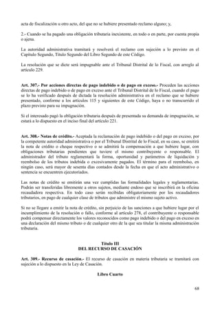 acta de fiscalización u otro acto, del que no se hubiere presentado reclamo alguno; y,

2.- Cuando se ha pagado una obligación tributaria inexistente, en todo o en parte, por cuenta propia
o ajena.

La autoridad administrativa tramitará y resolverá el reclamo con sujeción a lo previsto en el
Capítulo Segundo, Título Segundo del Libro Segundo de este Código.

La resolución que se dicte será impugnable ante el Tribunal Distrital de lo Fiscal, con arreglo al
artículo 229.


Art. 307.- Por acciones directas de pago indebido o de pago en exceso.- Proceden las acciones
directas de pago indebido o de pago en exceso ante el Tribunal Distrital de lo Fiscal, cuando el pago
se lo ha verificado después de dictada la resolución administrativa en el reclamo que se hubiere
presentado, conforme a los artículos 115 y siguientes de este Código, haya o no transcurrido el
plazo previsto para su impugnación.

Si el interesado pagó la obligación tributaria después de presentada su demanda de impugnación, se
estará a lo dispuesto en el inciso final del artículo 221.


Art. 308.- Notas de crédito.- Aceptada la reclamación de pago indebido o del pago en exceso, por
la competente autoridad administrativa o por el Tribunal Distrital de lo Fiscal, en su caso, se emitirá
la nota de crédito o cheque respectivo o se admitirá la compensación a que hubiere lugar, con
obligaciones tributarias pendientes que tuviere el mismo contribuyente o responsable. El
administrador del tributo reglamentará la forma, oportunidad y parámetros de liquidación y
reembolso de los tributos indebida o excesivamente pagados. El término para el reembolso, en
ningún caso, será mayor de sesenta días contados desde la fecha en que el acto administrativo o
sentencia se encuentren ejecutoriados.

Las notas de crédito se emitirán una vez cumplidas las formalidades legales y reglamentarias.
Podrán ser transferidas libremente a otros sujetos, mediante endoso que se inscribirá en la oficina
recaudadora respectiva. En todo caso serán recibidas obligatoriamente por los recaudadores
tributarios, en pago de cualquier clase de tributos que administre el mismo sujeto activo.

Si no se llegare a emitir la nota de crédito, sin perjuicio de las sanciones a que hubiere lugar por el
incumplimiento de la resolución o fallo, conforme al artículo 278, el contribuyente o responsable
podrá compensar directamente los valores reconocidos como pago indebido o del pago en exceso en
una declaración del mismo tributo o de cualquier otro de la que sea titular la misma administración
tributaria.


                                         Título III
                                 DEL RECURSO DE CASACIÓN

Art. 309.- Recurso de casación.- El recurso de casación en materia tributaria se tramitará con
sujeción a lo dispuesto en la Ley de Casación.

                                            Libro Cuarto


                                                                                                    68
 