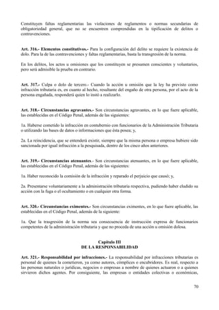 Constituyen faltas reglamentarias las violaciones de reglamentos o normas secundarias de
obligatoriedad general, que no se encuentren comprendidas en la tipificación de delitos o
contravenciones.


Art. 316.- Elementos constitutivos.- Para la configuración del delito se requiere la existencia de
dolo. Para la de las contravenciones y faltas reglamentarias, basta la transgresión de la norma.

En los delitos, los actos u omisiones que los constituyen se presumen conscientes y voluntarios,
pero será admisible la prueba en contrario.


Art. 317.- Culpa o dolo de tercero.- Cuando la acción u omisión que la ley ha previsto como
infracción tributaria es, en cuanto al hecho, resultante del engaño de otra persona, por el acto de la
persona engañada, responderá quien lo instó a realizarlo.


Art. 318.- Circunstancias agravantes.- Son circunstancias agravantes, en lo que fuere aplicable,
las establecidas en el Código Penal, además de las siguientes:

1a. Haberse cometido la infracción en contubernio con funcionarios de la Administración Tributaria
o utilizando las bases de datos o informaciones que ésta posea; y,

2a. La reincidencia, que se entenderá existir, siempre que la misma persona o empresa hubiere sido
sancionada por igual infracción a la pesquisada, dentro de los cinco años anteriores.


Art. 319.- Circunstancias atenuantes.- Son circunstancias atenuantes, en lo que fuere aplicable,
las establecidas en el Código Penal, además de las siguientes:

1a. Haber reconocido la comisión de la infracción y reparado el perjuicio que causó; y,

2a. Presentarse voluntariamente a la administración tributaria respectiva, pudiendo haber eludido su
acción con la fuga o el ocultamiento o en cualquier otra forma.


Art. 320.- Circunstancias eximentes.- Son circunstancias eximentes, en lo que fuere aplicable, las
establecidas en el Código Penal, además de la siguiente:

1a. Que la trasgresión de la norma sea consecuencia de instrucción expresa de funcionarios
competentes de la administración tributaria y que no proceda de una acción u omisión dolosa.


                                         Capítulo III
                                  DE LA RESPONSABILIDAD

Art. 321.- Responsabilidad por infracciones.- La responsabilidad por infracciones tributarias es
personal de quienes la cometieron, ya como autores, cómplices o encubridores. Es real, respecto a
las personas naturales o jurídicas, negocios o empresas a nombre de quienes actuaron o a quienes
sirvieron dichos agentes. Por consiguiente, las empresas o entidades colectivas o económicas,


                                                                                                   70
 