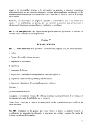 tengan o no personalidad jurídica, y los propietarios de empresas o negocios responderán
solidariamente con sus representantes, directivos, gerentes, administradores o mandatarios, por las
sanciones pecuniarias que correspondan a infracciones cometidas por éstos, en ejercicio de su cargo
o a su nombre.

Asimismo, son responsables las empresas, entidades o colectividades con o sin personalidad
jurídica y los empleadores en general, por las sanciones pecuniarias que correspondan a
infracciones tributarias de sus dependientes o empleados, en igual caso.


Art. 322.- Costas procesales.- La responsabilidad por las sanciones pecuniarias, se extiende, en
todos los casos, también a las costas procesales.


                                             Capítulo IV

                                       DE LAS SANCIONES

Art. 323.- Penas aplicables.- Son aplicables a las infracciones, según el caso, las penas siguientes:

a) Multa;

b) Clausura del establecimiento o negocio;

c) Suspensión de actividades;

d) Decomiso;

e) Incautación definitiva;

f) Suspensión o cancelación de inscripciones en los registros públicos;

g) Suspensión o cancelación de patentes y autorizaciones;

h) Suspensión o destitución del desempeño de cargos públicos;

i) Prisión; y,

j) Reclusión menor ordinaria.

Estas penas se aplicarán sin perjuicio del cobro de los correspondientes tributos y de los intereses de
mora que correspondan desde la fecha que se causaron.

Estos tributos e intereses se cobrarán de conformidad con los procedimientos que establecen los
libros anteriores.


Art. 324.- Gradación de las penas.- Las penas relativas a delitos se gradarán tomando en
consideración las circunstancias atenuantes o agravantes que existan y además, la cuantía del
perjuicio causado por la infracción.


                                                                                                    71
 