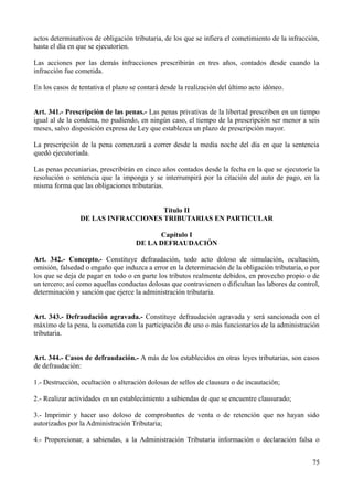 actos determinativos de obligación tributaria, de los que se infiera el cometimiento de la infracción,
hasta el día en que se ejecutoríen.

Las acciones por las demás infracciones prescribirán en tres años, contados desde cuando la
infracción fue cometida.

En los casos de tentativa el plazo se contará desde la realización del último acto idóneo.


Art. 341.- Prescripción de las penas.- Las penas privativas de la libertad prescriben en un tiempo
igual al de la condena, no pudiendo, en ningún caso, el tiempo de la prescripción ser menor a seis
meses, salvo disposición expresa de Ley que establezca un plazo de prescripción mayor.

La prescripción de la pena comenzará a correr desde la media noche del día en que la sentencia
quedó ejecutoriada.

Las penas pecuniarias, prescribirán en cinco años contados desde la fecha en la que se ejecutoríe la
resolución o sentencia que la imponga y se interrumpirá por la citación del auto de pago, en la
misma forma que las obligaciones tributarias.


                                    Título II
                DE LAS INFRACCIONES TRIBUTARIAS EN PARTICULAR

                                          Capítulo I
                                    DE LA DEFRAUDACIÓN

Art. 342.- Concepto.- Constituye defraudación, todo acto doloso de simulación, ocultación,
omisión, falsedad o engaño que induzca a error en la determinación de la obligación tributaria, o por
los que se deja de pagar en todo o en parte los tributos realmente debidos, en provecho propio o de
un tercero; así como aquellas conductas dolosas que contravienen o dificultan las labores de control,
determinación y sanción que ejerce la administración tributaria.


Art. 343.- Defraudación agravada.- Constituye defraudación agravada y será sancionada con el
máximo de la pena, la cometida con la participación de uno o más funcionarios de la administración
tributaria.


Art. 344.- Casos de defraudación.- A más de los establecidos en otras leyes tributarias, son casos
de defraudación:

1.- Destrucción, ocultación o alteración dolosas de sellos de clausura o de incautación;

2.- Realizar actividades en un establecimiento a sabiendas de que se encuentre clausurado;

3.- Imprimir y hacer uso doloso de comprobantes de venta o de retención que no hayan sido
autorizados por la Administración Tributaria;

4.- Proporcionar, a sabiendas, a la Administración Tributaria información o declaración falsa o


                                                                                                   75
 