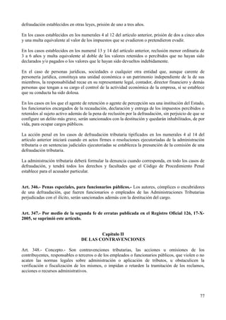 defraudación establecidos en otras leyes, prisión de uno a tres años.

En los casos establecidos en los numerales 4 al 12 del artículo anterior, prisión de dos a cinco años
y una multa equivalente al valor de los impuestos que se evadieron o pretendieron evadir.

En los casos establecidos en los numeral 13 y 14 del artículo anterior, reclusión menor ordinaria de
3 a 6 años y multa equivalente al doble de los valores retenidos o percibidos que no hayan sido
declarados y/o pagados o los valores que le hayan sido devueltos indebidamente.

En el caso de personas jurídicas, sociedades o cualquier otra entidad que, aunque carente de
personería jurídica, constituya una unidad económica o un patrimonio independiente de la de sus
miembros, la responsabilidad recae en su representante legal, contador, director financiero y demás
personas que tengan a su cargo el control de la actividad económica de la empresa, sí se establece
que su conducta ha sido dolosa.

En los casos en los que el agente de retención o agente de percepción sea una institución del Estado,
los funcionarios encargados de la recaudación, declaración y entrega de los impuestos percibidos o
retenidos al sujeto activo además de la pena de reclusión por la defraudación, sin perjuicio de que se
configure un delito más grave, serán sancionados con la destitución y quedarán inhabilitados, de por
vida, para ocupar cargos públicos.

La acción penal en los casos de defraudación tributaria tipificados en los numerales 4 al 14 del
artículo anterior iniciará cuando en actos firmes o resoluciones ejecutoriadas de la administración
tributaria o en sentencias judiciales ejecutoriadas se establezca la presunción de la comisión de una
defraudación tributaria.

La administración tributaria deberá formular la denuncia cuando corresponda, en todo los casos de
defraudación, y tendrá todos los derechos y facultades que el Código de Procedimiento Penal
establece para el acusador particular.


Art. 346.- Penas especiales, para funcionarios públicos.- Los autores, cómplices o encubridores
de una defraudación, que fueren funcionarios o empleados de las Administraciones Tributarias
perjudicadas con el ilícito, serán sancionados además con la destitución del cargo.


Art. 347.- Por medio de la segunda fe de erratas publicada en el Registro Oficial 126, 17-X-
2005, se suprimió este artículo.


                                         Capítulo II
                                 DE LAS CONTRAVENCIONES

Art. 348.- Concepto.- Son contravenciones tributarias, las acciones u omisiones de los
contribuyentes, responsables o terceros o de los empleados o funcionarios públicos, que violen o no
acaten las normas legales sobre administración o aplicación de tributos, u obstaculicen la
verificación o fiscalización de los mismos, o impidan o retarden la tramitación de los reclamos,
acciones o recursos administrativos.




                                                                                                   77
 