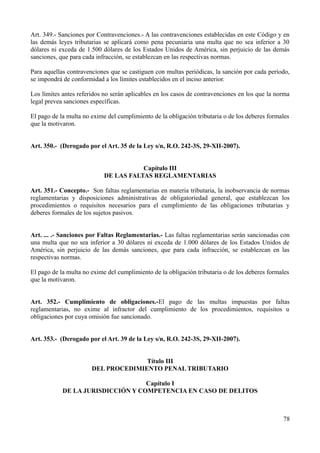 Art. 349.- Sanciones por Contravenciones.- A las contravenciones establecidas en este Código y en
las demás leyes tributarias se aplicará como pena pecuniaria una multa que no sea inferior a 30
dólares ni exceda de 1.500 dólares de los Estados Unidos de América, sin perjuicio de las demás
sanciones, que para cada infracción, se establezcan en las respectivas normas.

Para aquellas contravenciones que se castiguen con multas periódicas, la sanción por cada período,
se impondrá de conformidad a los límites establecidos en el inciso anterior.

Los límites antes referidos no serán aplicables en los casos de contravenciones en los que la norma
legal prevea sanciones específicas.

El pago de la multa no exime del cumplimiento de la obligación tributaria o de los deberes formales
que la motivaron.


Art. 350.- (Derogado por el Art. 35 de la Ley s/n, R.O. 242-3S, 29-XII-2007).


                                       Capítulo III
                            DE LAS FALTAS REGLAMENTARIAS

Art. 351.- Concepto.- Son faltas reglamentarias en materia tributaria, la inobservancia de normas
reglamentarias y disposiciones administrativas de obligatoriedad general, que establezcan los
procedimientos o requisitos necesarios para el cumplimiento de las obligaciones tributarias y
deberes formales de los sujetos pasivos.


Art. ... .- Sanciones por Faltas Reglamentarias.- Las faltas reglamentarias serán sancionadas con
una multa que no sea inferior a 30 dólares ni exceda de 1.000 dólares de los Estados Unidos de
América, sin perjuicio de las demás sanciones, que para cada infracción, se establezcan en las
respectivas normas.

El pago de la multa no exime del cumplimiento de la obligación tributaria o de los deberes formales
que la motivaron.


Art. 352.- Cumplimiento de obligaciones.-El pago de las multas impuestas por faltas
reglamentarias, no exime al infractor del cumplimiento de los procedimientos, requisitos u
obligaciones por cuya omisión fue sancionado.


Art. 353.- (Derogado por el Art. 39 de la Ley s/n, R.O. 242-3S, 29-XII-2007).


                                     Título III
                       DEL PROCEDIMIENTO PENAL TRIBUTARIO

                                   Capítulo I
            DE LA JURISDICCIÓN Y COMPETENCIA EN CASO DE DELITOS



                                                                                                78
 