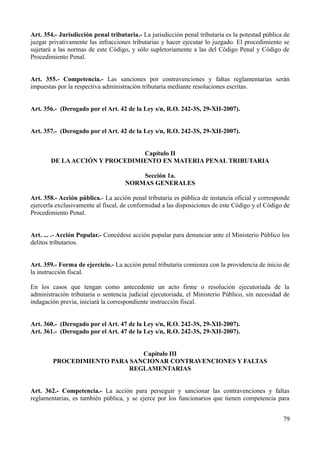 Art. 354.- Jurisdicción penal tributaria.- La jurisdicción penal tributaria es la potestad pública de
juzgar privativamente las infracciones tributarias y hacer ejecutar lo juzgado. El procedimiento se
sujetará a las normas de este Código, y sólo supletoriamente a las del Código Penal y Código de
Procedimiento Penal.


Art. 355.- Competencia.- Las sanciones por contravenciones y faltas reglamentarias serán
impuestas por la respectiva administración tributaria mediante resoluciones escritas.


Art. 356.- (Derogado por el Art. 42 de la Ley s/n, R.O. 242-3S, 29-XII-2007).


Art. 357.- (Derogado por el Art. 42 de la Ley s/n, R.O. 242-3S, 29-XII-2007).


                               Capítulo II
       DE LA ACCIÓN Y PROCEDIMIENTO EN MATERIA PENAL TRIBUTARIA

                                        Sección 1a.
                                    NORMAS GENERALES

Art. 358.- Acción pública.- La acción penal tributaria es pública de instancia oficial y corresponde
ejercerla exclusivamente al fiscal, de conformidad a las disposiciones de este Código y el Código de
Procedimiento Penal.


Art. ... .- Acción Popular.- Concédese acción popular para denunciar ante el Ministerio Público los
delitos tributarios.


Art. 359.- Forma de ejercicio.- La acción penal tributaria comienza con la providencia de inicio de
la instrucción fiscal.

En los casos que tengan como antecedente un acto firme o resolución ejecutoriada de la
administración tributaria o sentencia judicial ejecutoriada, el Ministerio Público, sin necesidad de
indagación previa, iniciará la correspondiente instrucción fiscal.


Art. 360.- (Derogado por el Art. 47 de la Ley s/n, R.O. 242-3S, 29-XII-2007).
Art. 361.- (Derogado por el Art. 47 de la Ley s/n, R.O. 242-3S, 29-XII-2007).


                              Capítulo III
        PROCEDIMIENTO PARA SANCIONAR CONTRAVENCIONES Y FALTAS
                           REGLAMENTARIAS


Art. 362.- Competencia.- La acción para perseguir y sancionar las contravenciones y faltas
reglamentarias, es también pública, y se ejerce por los funcionarios que tienen competencia para


                                                                                                  79
 