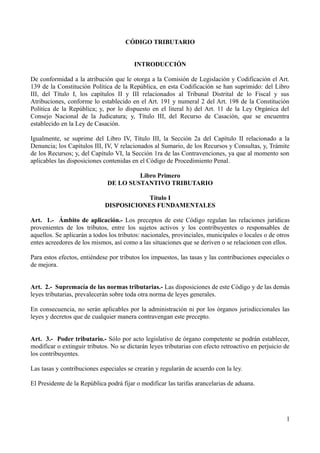 CÓDIGO TRIBUTARIO
INTRODUCCIÓN
De conformidad a la atribución que le otorga a la Comisión de Legislación y Codificación el Art.
139 de la Constitución Política de la República, en esta Codificación se han suprimido: del Libro
III, del Título I, los capítulos II y III relacionados al Tribunal Distrital de lo Fiscal y sus
Atribuciones, conforme lo establecido en el Art. 191 y numeral 2 del Art. 198 de la Constitución
Política de la República; y, por lo dispuesto en el literal h) del Art. 11 de la Ley Orgánica del
Consejo Nacional de la Judicatura; y, Título III, del Recurso de Casación, que se encuentra
establecido en la Ley de Casación.
Igualmente, se suprime del Libro IV, Título III, la Sección 2a del Capítulo II relacionado a la
Denuncia; los Capítulos III, IV, V relacionados al Sumario, de los Recursos y Consultas, y, Trámite
de los Recursos; y, del Capítulo VI, la Sección 1ra de las Contravenciones, ya que al momento son
aplicables las disposiciones contenidas en el Código de Procedimiento Penal.
Libro Primero
DE LO SUSTANTIVO TRIBUTARIO
Título I
DISPOSICIONES FUNDAMENTALES
Art. 1.- Ámbito de aplicación.- Los preceptos de este Código regulan las relaciones jurídicas
provenientes de los tributos, entre los sujetos activos y los contribuyentes o responsables de
aquellos. Se aplicarán a todos los tributos: nacionales, provinciales, municipales o locales o de otros
entes acreedores de los mismos, así como a las situaciones que se deriven o se relacionen con ellos.
Para estos efectos, entiéndese por tributos los impuestos, las tasas y las contribuciones especiales o
de mejora.
Art. 2.- Supremacía de las normas tributarias.- Las disposiciones de este Código y de las demás
leyes tributarias, prevalecerán sobre toda otra norma de leyes generales.
En consecuencia, no serán aplicables por la administración ni por los órganos jurisdiccionales las
leyes y decretos que de cualquier manera contravengan este precepto.
Art. 3.- Poder tributario.- Sólo por acto legislativo de órgano competente se podrán establecer,
modificar o extinguir tributos. No se dictarán leyes tributarias con efecto retroactivo en perjuicio de
los contribuyentes.
Las tasas y contribuciones especiales se crearán y regularán de acuerdo con la ley.
El Presidente de la República podrá fijar o modificar las tarifas arancelarias de aduana.
1
 