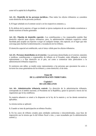 como tal la capital de la República.
Art. 61.- Domicilio de las personas jurídicas.- Para todos los efectos tributarios se considera
como domicilio de las personas jurídicas:
1. El lugar señalado en el contrato social o en los respectivos estatutos; y,
2. En defecto de lo anterior, el lugar en donde se ejerza cualquiera de sus actividades económicas o
donde ocurriera el hecho generador.
Art. 62.- Fijación de domicilio especial.- Los contribuyentes y los responsables podrán fijar
domicilio especial para efectos tributarios; pero, la administración tributaria respectiva estará
facultada para aceptar esa fijación o exigir en cualquier tiempo, otra especial, en el lugar que más
convenga para facilitar la determinación y recaudación de los tributos.
El domicilio especial así establecido, será el único válido para los efectos tributarios.
Art. 63.- Personas domiciliadas en el exterior.- Las personas domiciliadas en el exterior, naturales
o jurídicas, contribuyentes o responsables de tributos en el Ecuador, están obligadas a instituir
representante y a fijar domicilio en el país, así como a comunicar tales particulares a la
administración tributaria respectiva.
Si omitieren este deber, se tendrá como representantes a las personas que ejecutaren los actos o
tuvieren las cosas generadoras de los tributos y, como domicilio, el de éstas.
Título III
DE LAADMINISTRACIÓN TRIBUTARIA
Capítulo I
DE LOS ÓRGANOS
Art. 64.- Administración tributaria central.- La dirección de la administración tributaria,
corresponde en el ámbito nacional, al Presidente de la República, quien la ejercerá a través de los
organismos que la ley establezca.
En materia aduanera se estará a lo dispuesto en la ley de la materia y en las demás normativas
aplicables.
La misma norma se aplicará:
1. Cuando se trate de participación en tributos fiscales;
2. En los casos de tributos creados para entidades autónomas o descentralizadas, cuya base de
imposición sea la misma que la del tributo fiscal o éste, y sean recaudados por la administración
central; y,
13
 