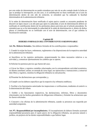 por esta orden de determinación no podrá extenderse por más de un año contado desde la fecha en
que se produjo la interrupción; en este caso, si el contribuyente no fuere notificado con el acto de
determinación dentro de este año de extinción, se entenderá que ha caducado la facultad
determinadora de la administración tributaria.
Si la orden de determinación fuere notificada al sujeto pasivo cuando se encuentra pendiente de
discurrir un lapso mayor a un año para que opere la caducidad, el acto de determinación deberá ser
notificado al contribuyente dentro de los pertinentes plazos previstos por el artículo precedente. Se
entenderá que no se ha interrumpido la caducidad de la orden de determinación si, dentro de dichos
plazos el contribuyente no es notificado con el acto de determinación, con el que culmina la
fiscalización realizada.
Capítulo III
DEBERES FORMALES DEL CONTRIBUYENTE O RESPONSABLE
Art. 96.- Deberes formales.- Son deberes formales de los contribuyentes o responsables:
1. Cuando lo exijan las leyes, ordenanzas, reglamentos o las disposiciones de la respectiva autoridad
de la administración tributaria:
a) Inscribirse en los registros pertinentes, proporcionando los datos necesarios relativos a su
actividad; y, comunicar oportunamente los cambios que se operen;
b) Solicitar los permisos previos que fueren del caso;
c) Llevar los libros y registros contables relacionados con la correspondiente actividad económica,
en idioma castellano; anotar, en moneda de curso legal, sus operaciones o transacciones y conservar
tales libros y registros, mientras la obligación tributaria no esté prescrita;
d) Presentar las declaraciones que correspondan; y,
e) Cumplir con los deberes específicos que la respectiva ley tributaria establezca.
2. Facilitar a los funcionarios autorizados las inspecciones o verificaciones, tendientes al control o a
la determinación del tributo.
3. Exhibir a los funcionarios respectivos, las declaraciones, informes, libros y documentos
relacionados con los hechos generadores de obligaciones tributarias y formular las aclaraciones que
les fueren solicitadas.
4. Concurrir a las oficinas de la administración tributaria, cuando su presencia sea requerida por
autoridad competente.
Art. 97.- Responsabilidad por incumplimiento.- El incumplimiento de deberes formales acarreará
responsabilidad pecuniaria para el sujeto pasivo de la obligación tributaria, sea persona natural o
jurídica, sin perjuicio de las demás responsabilidades a que hubiere lugar.
19
 