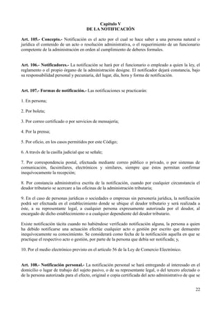 Capítulo V
DE LA NOTIFICACIÓN
Art. 105.- Concepto.- Notificación es el acto por el cual se hace saber a una persona natural o
jurídica el contenido de un acto o resolución administrativa, o el requerimiento de un funcionario
competente de la administración en orden al cumplimiento de deberes formales.
Art. 106.- Notificadores.- La notificación se hará por el funcionario o empleado a quien la ley, el
reglamento o el propio órgano de la administración designe. El notificador dejará constancia, bajo
su responsabilidad personal y pecuniaria, del lugar, día, hora y forma de notificación.
Art. 107.- Formas de notificación.- Las notificaciones se practicarán:
1. En persona;
2. Por boleta;
3. Por correo certificado o por servicios de mensajería;
4. Por la prensa;
5. Por oficio, en los casos permitidos por este Código;
6. A través de la casilla judicial que se señale;
7. Por correspondencia postal, efectuada mediante correo público o privado, o por sistemas de
comunicación, facsimilares, electrónicos y similares, siempre que éstos permitan confirmar
inequívocamente la recepción;
8. Por constancia administrativa escrita de la notificación, cuando por cualquier circunstancia el
deudor tributario se acercare a las oficinas de la administración tributaria;
9. En el caso de personas jurídicas o sociedades o empresas sin personería jurídica, la notificación
podrá ser efectuada en el establecimiento donde se ubique el deudor tributario y será realizada a
éste, a su representante legal, a cualquier persona expresamente autorizada por el deudor, al
encargado de dicho establecimiento o a cualquier dependiente del deudor tributario.
Existe notificación tácita cuando no habiéndose verificado notificación alguna, la persona a quien
ha debido notificarse una actuación efectúe cualquier acto o gestión por escrito que demuestre
inequívocamente su conocimiento. Se considerará como fecha de la notificación aquella en que se
practique el respectivo acto o gestión, por parte de la persona que debía ser notificada; y,
10. Por el medio electrónico previsto en el artículo 56 de la Ley de Comercio Electrónico.
Art. 108.- Notificación personal.- La notificación personal se hará entregando al interesado en el
domicilio o lugar de trabajo del sujeto pasivo, o de su representante legal, o del tercero afectado o
de la persona autorizada para el efecto, original o copia certificada del acto administrativo de que se
22
 