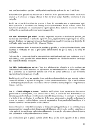 trate o de la actuación respectiva. La diligencia de notificación será suscrita por el notificado.
Si la notificación personal se efectuare en el domicilio de las personas mencionadas en el inciso
anterior; y el notificado se negare a firmar, lo hará por él un testigo, dejándose constancia de este
particular.
Surtirá los efectos de la notificación personal la firma del interesado, o de su representante legal,
hecha constar en el documento que contenga el acto administrativo de que se trate, cuando éste
hubiere sido practicado con su concurrencia o participación. Si no pudiere o no quisiere firmar, la
notificación se practicará conforme a las normas generales.
Art. 109.- Notificación por boletas.- Cuando no pudiere efectuarse la notificación personal, por
ausencia del interesado de su domicilio o por otra causa, se practicará la diligencia por una boleta,
que será dejada en ese lugar, cerciorándose el notificador de que, efectivamente, es el domicilio del
notificado, según los artículos 59, 61 y 62 de este Código.
La boleta contendrá: fecha de notificación; nombres y apellidos, o razón social del notificado; copia
auténtica o certificada del acto o providencia administrativa de que se trate; y, la firma del
notificador.
Quien reciba la boleta suscribirá la correspondiente constancia del particular, juntamente con el
notificador; y, si no quisiera o no pudiere firmar, se expresará así con certificación de un testigo,
bajo responsabilidad del notificador.
Art. 110.- Notificación por correo.- Todo acto administrativo tributario se podrá notificar por
correo certificado, correo paralelo o sus equivalentes. Se entenderá realizada la notificación, a partir
de la constancia de la recepción personal del aviso del correo certificado o del documento
equivalente del correo paralelo privado.
También podrá notificarse por servicios de mensajería en el domicilio fiscal, con acuse de recibo o
con certificación de la negativa de recepción. En este último caso se deberá fijar la notificación en
la puerta principal del domicilio fiscal si éste estuviere cerrado o si el sujeto pasivo o responsable se
negare a recibirlo.
Art. 111.- Notificación por la prensa.- Cuando las notificaciones deban hacerse a una determinada
generalidad de contribuyentes, o de una localidad o zona; o, cuando se trate de herederos o de
personas cuya individualidad o residencia sea imposible de determinar, o el caso fuere el previsto en
el artículo 60 de este Código, la notificación de los actos administrativos iniciales se hará por la
prensa, por tres veces en días distintos, en uno de los periódicos de mayor circulación del lugar, si lo
hubiere, o en el del cantón o provincia más cercanos.
Estas notificaciones contendrán únicamente la designación de la generalidad de los contribuyentes a
quienes se dirija; y, cuando se trate de personas individuales o colectivas, los nombres y apellidos, o
razón social de los notificados, o el nombre del causante, si se notifica a herederos, el acto de que se
trate y el valor de la obligación tributaria reclamada.
Las notificaciones por la prensa surtirán efecto desde el día hábil siguiente al de la última
23
 