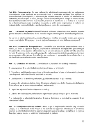 Art. 116.- Comparecencia.- En toda reclamación administrativa comparecerán los reclamantes,
personalmente o por medio de su representante legal o procurador, debiendo éste legitimar su
personería desde que comparece, a menos que por fundados motivos se solicite a la administración
un término prudencial para el efecto, en cuyo caso se le concederá por un tiempo no inferior a ocho
días si el representado estuviere en el Ecuador, ni menor de treinta días si se hallare en el exterior.
De no legitimar la personería en el plazo concedido, se tendrá como no presentado el reclamo, sin
perjuicio de las responsabilidades a que hubiere lugar en contra del compareciente.
Art. 117.- Reclamo conjunto.- Podrán reclamar en un mismo escrito dos o más personas, siempre
que sus derechos o el fundamento de sus reclamos tengan como origen un mismo hecho generador.
De ser tres o más los reclamantes, estarán obligados a nombrar procurador común, con quien se
contará en el trámite del reclamo, y si no lo hicieren lo designará la autoridad que conoce de él.
Art. 118.- Acumulación de expedientes.- La autoridad que instaure un procedimiento o que lo
trámite, de oficio o a petición de parte, dispondrá la acumulación de expedientes que contengan
procedimientos sobre reclamos administrativos, en los casos en que por guardar estrecha relación o
provenir de un mismo hecho generador, aunque los reclamantes sean distintos, puedan resolverse en
un mismo acto, o bien porque la resolución que recaiga en el uno pueda afectar al derecho o al
interés directo que se discuta en otro procedimiento.
Art. 119.- Contenido del reclamo.- La reclamación se presentará por escrito y contendrá:
1. La designación de la autoridad administrativa ante quien se la formule;
2. El nombre y apellido del compareciente; el derecho por el que lo hace; el número del registro de
contribuyentes, o el de la cédula de identidad, en su caso.
3. La indicación de su domicilio permanente, y para notificaciones, el que señalare;
4. Mención del acto administrativo objeto del reclamo y la expresión de los fundamentos de hecho y
de derecho en que se apoya, expuestos clara y sucintamente;
5. La petición o pretensión concreta que se formule; y,
6. La firma del compareciente, representante o procurador y la del abogado que lo patrocine.
A la reclamación se adjuntarán las pruebas de que se disponga o se solicitará la concesión de un
plazo para el efecto.
Art. 120.- Complementación del reclamo.- Salvo lo que se dispone en los artículos 78 y 79 de este
Código, si la reclamación fuere obscura o no reuniere los requisitos establecidos en el artículo
anterior, la autoridad administrativa receptora dispondrá que se la aclare o complete en el plazo de
diez días; y, de no hacerlo se tendrá por no presentado el reclamo.
25
 